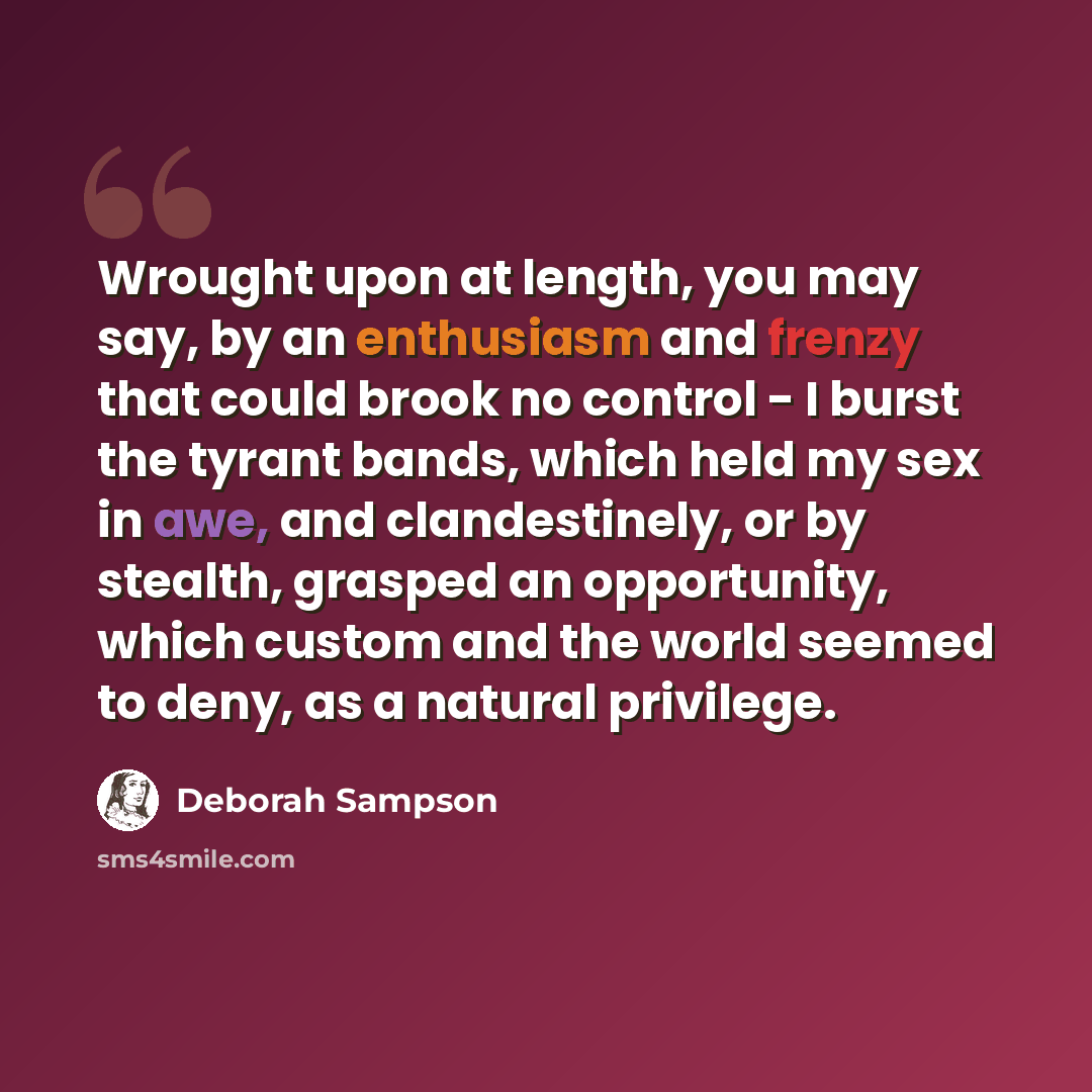 “Wrought upon at length, you may say, by an enthusiasm and frenzy that could brook no control - I burst the tyrant bands, which held my sex in awe, and clandestinely, or by stealth, grasped an opportunity, which custom and the world seemed to deny, as a natural privilege.” quote by Deborah Sampson