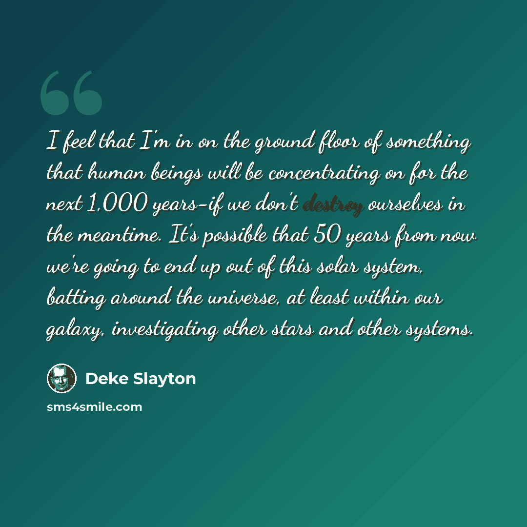 “I feel that I'm in on the ground floor of something that human beings will be concentrating on for the next 1,000 years-if we don't destroy ourselves in the meantime. It's possible that 50 years from now we're going to end up out of this solar system, batting around the universe, at least within…” quote by Deke Slayton