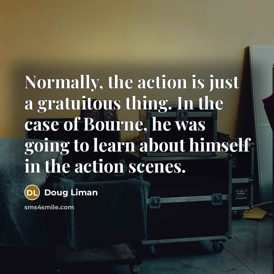 “Normally, the action is just a gratuitous thing. In the case of Bourne, he was going to learn about himself in the action scenes.” quote by Doug Liman