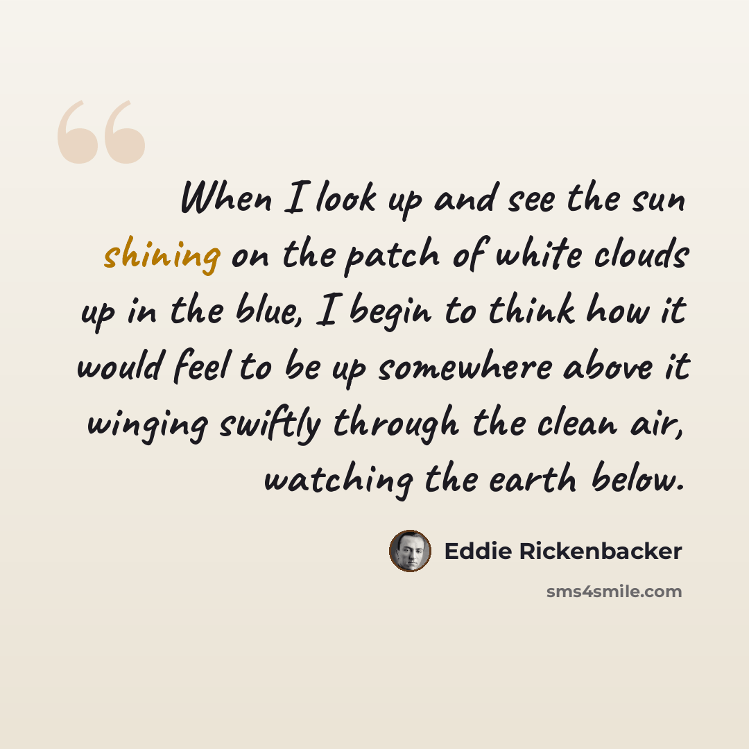 “When I look up and see the sun shining on the patch of white clouds up in the blue, I begin to think how it would feel to be up somewhere above it winging swiftly through the clean air, watching the earth below.” quote by Eddie Rickenbacker