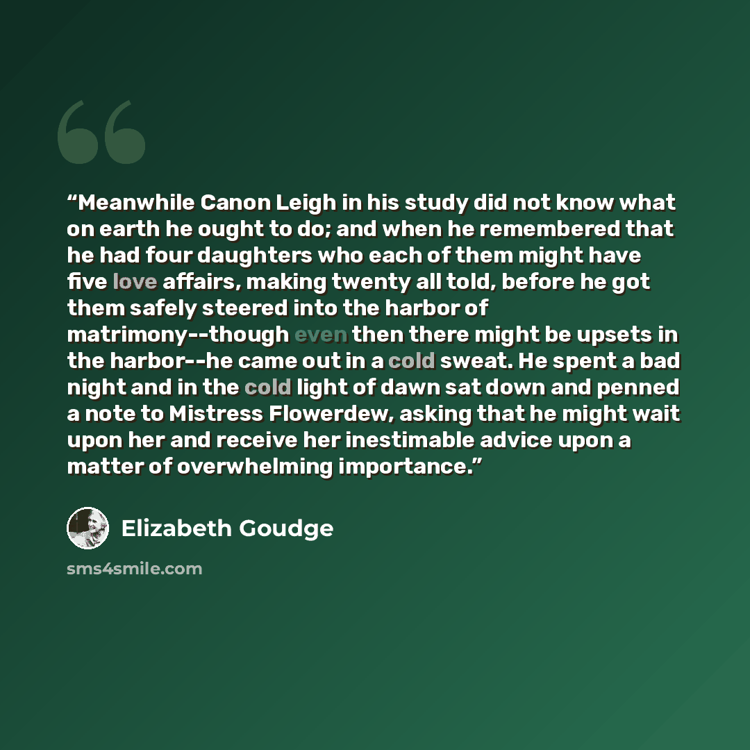 “Meanwhile Canon Leigh in his study did not know what on earth he ought to do; and when he remembered that he had four daughters who each of them might have five love affairs, making twenty all told, before he got them safely steered into the harbor of matrimony--though even then there might be…” quote by Elizabeth Goudge