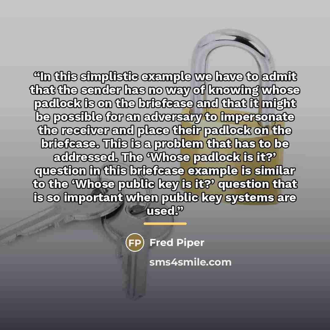 “In this simplistic example we have to admit that the sender has no way of knowing whose padlock is on the briefcase and that it might be possible for an adversary to impersonate the receiver and place their padlock on the briefcase. This is a problem that has to be addressed. The ‘Whose padlock is…” quote by Fred Piper