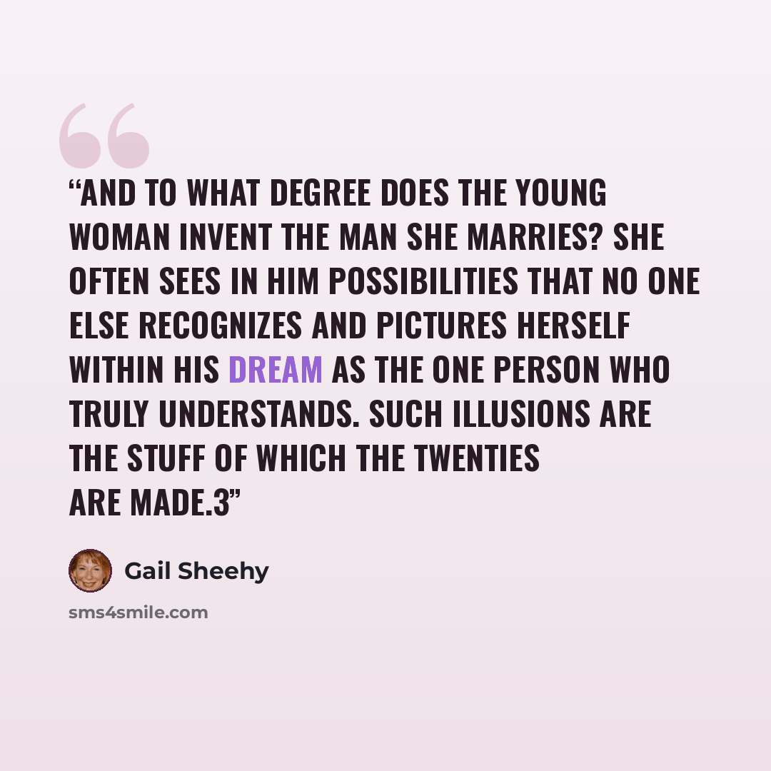 “And to what degree does the young woman invent the man she marries? She often sees in him possibilities that no one else recognizes and pictures herself within his dream as the one person who truly understands. Such illusions are the stuff of which the twenties are made.3” quote by Gail Sheehy
