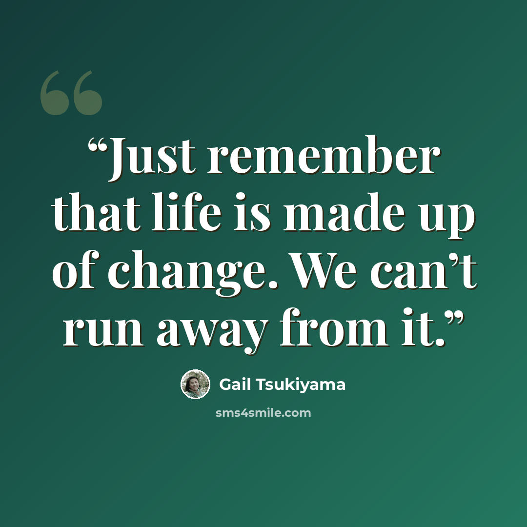 “Just remember that life is made up of change. We can’t run away from it.” quote by Gail Tsukiyama