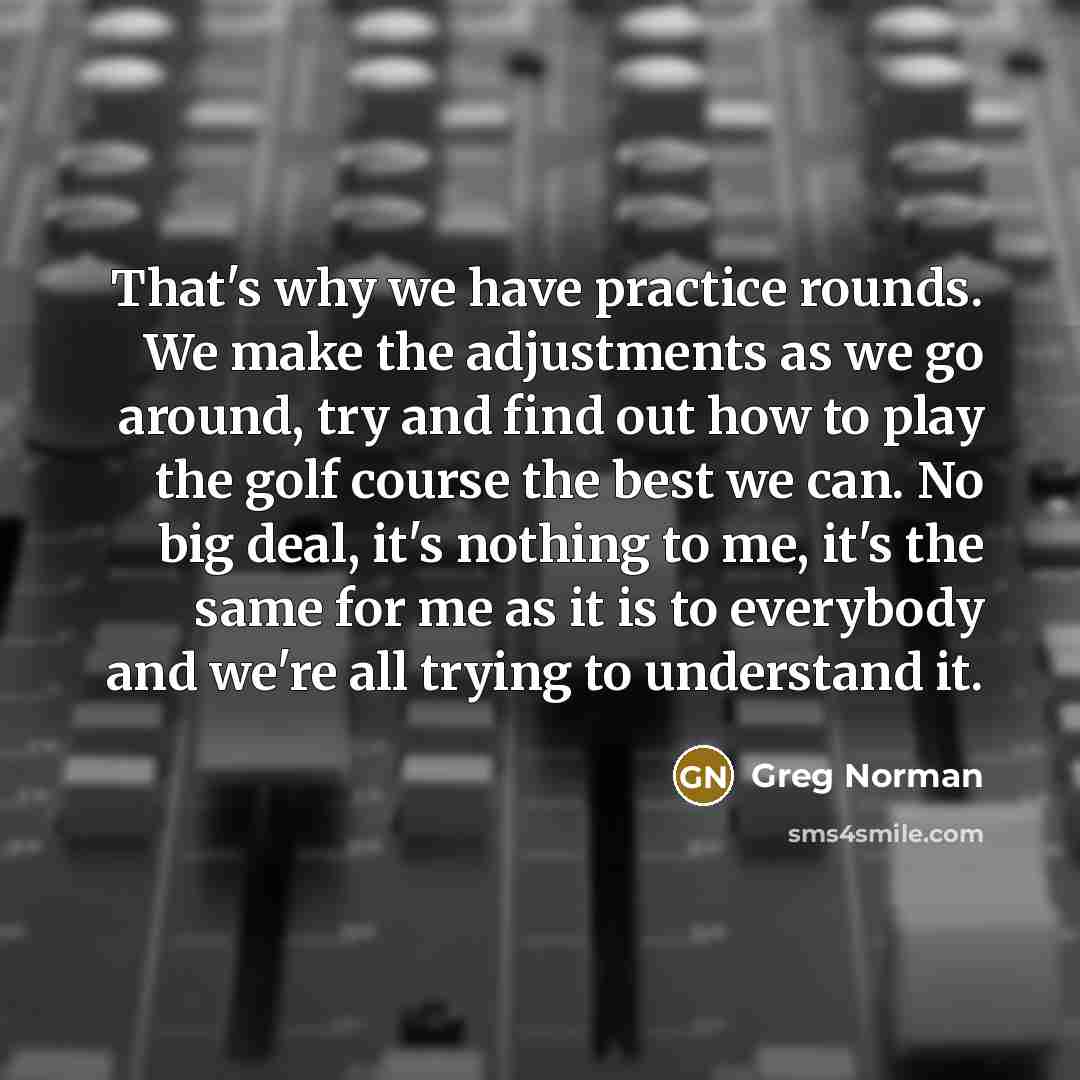 “That's why we have practice rounds. We make the adjustments as we go around, try and find out how to play the golf course the best we can. No big deal, it's nothing to me, it's the same for me as it is to everybody and we're all trying to understand it.” quote by Greg Norman
