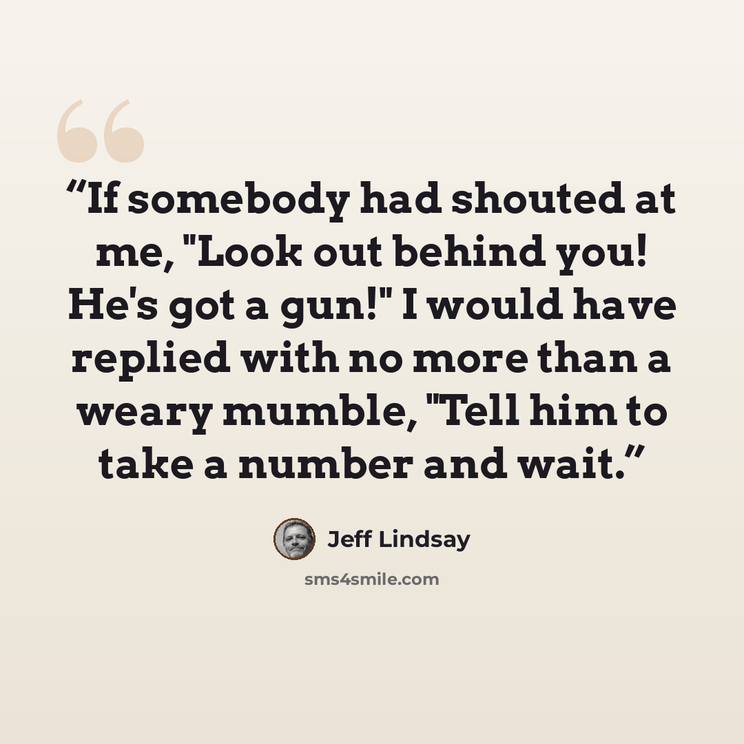 “If somebody had shouted at me, "Look out behind you! He's got a gun!" I would have replied with no more than a weary mumble, "Tell him to take a number and wait.” quote by Jeff Lindsay