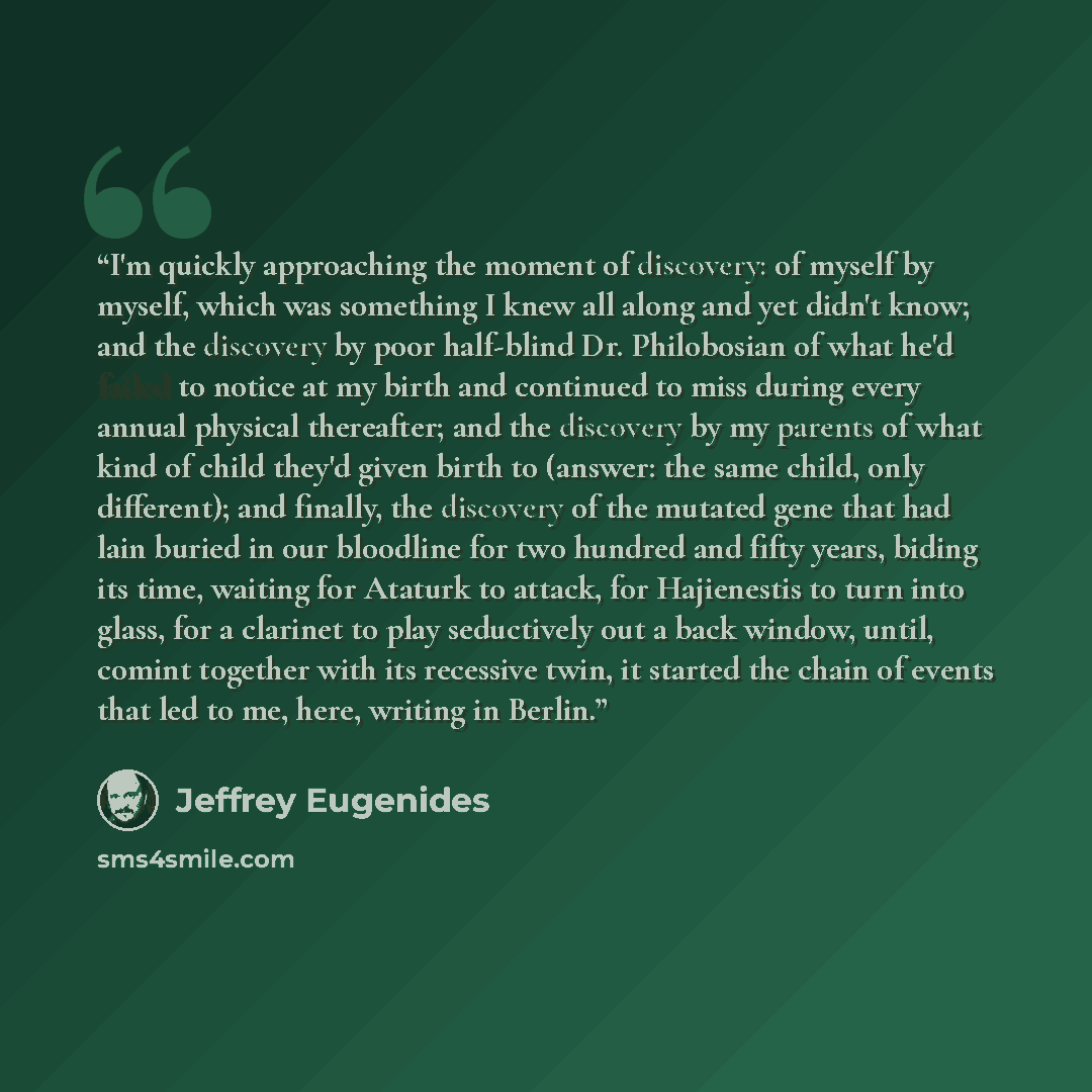 “I'm quickly approaching the moment of discovery: of myself by myself, which was something I knew all along and yet didn't know; and the discovery by poor half-blind Dr. Philobosian of what he'd failed to notice at my birth and continued to miss during every annual physical thereafter; and the…” quote by Jeffrey Eugenides
