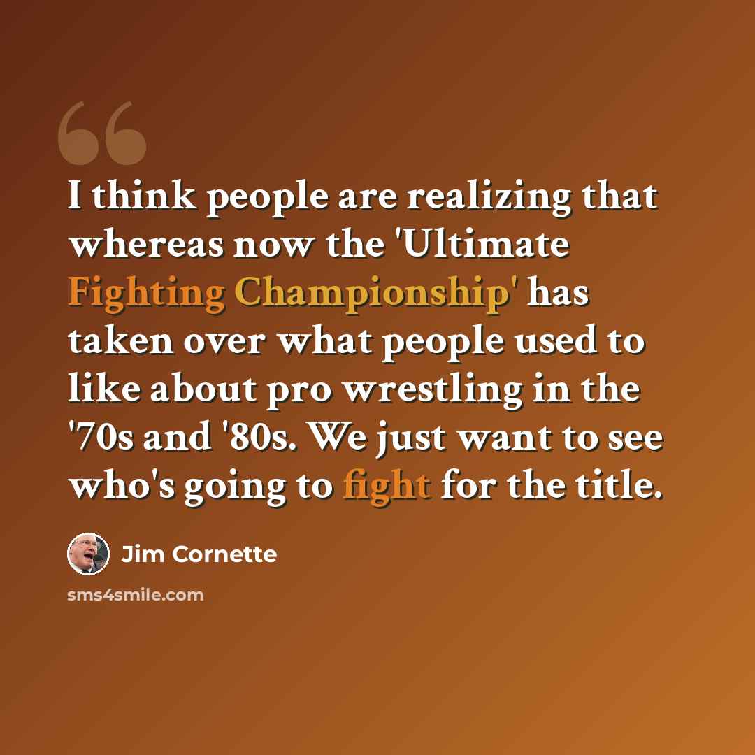 “I think people are realizing that whereas now the 'Ultimate Fighting Championship' has taken over what people used to like about pro wrestling in the '70s and '80s. We just want to see who's going to fight for the title.” quote by Jim Cornette