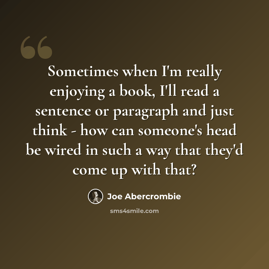 “Sometimes when I'm really enjoying a book, I'll read a sentence or paragraph and just think - how can someone's head be wired in such a way that they'd come up with that?” quote by Joe Abercrombie