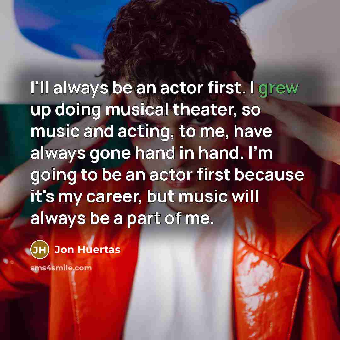 “I'll always be an actor first. I grew up doing musical theater, so music and acting, to me, have always gone hand in hand. I'm going to be an actor first because it's my career, but music will always be a part of me.” quote by Jon Huertas