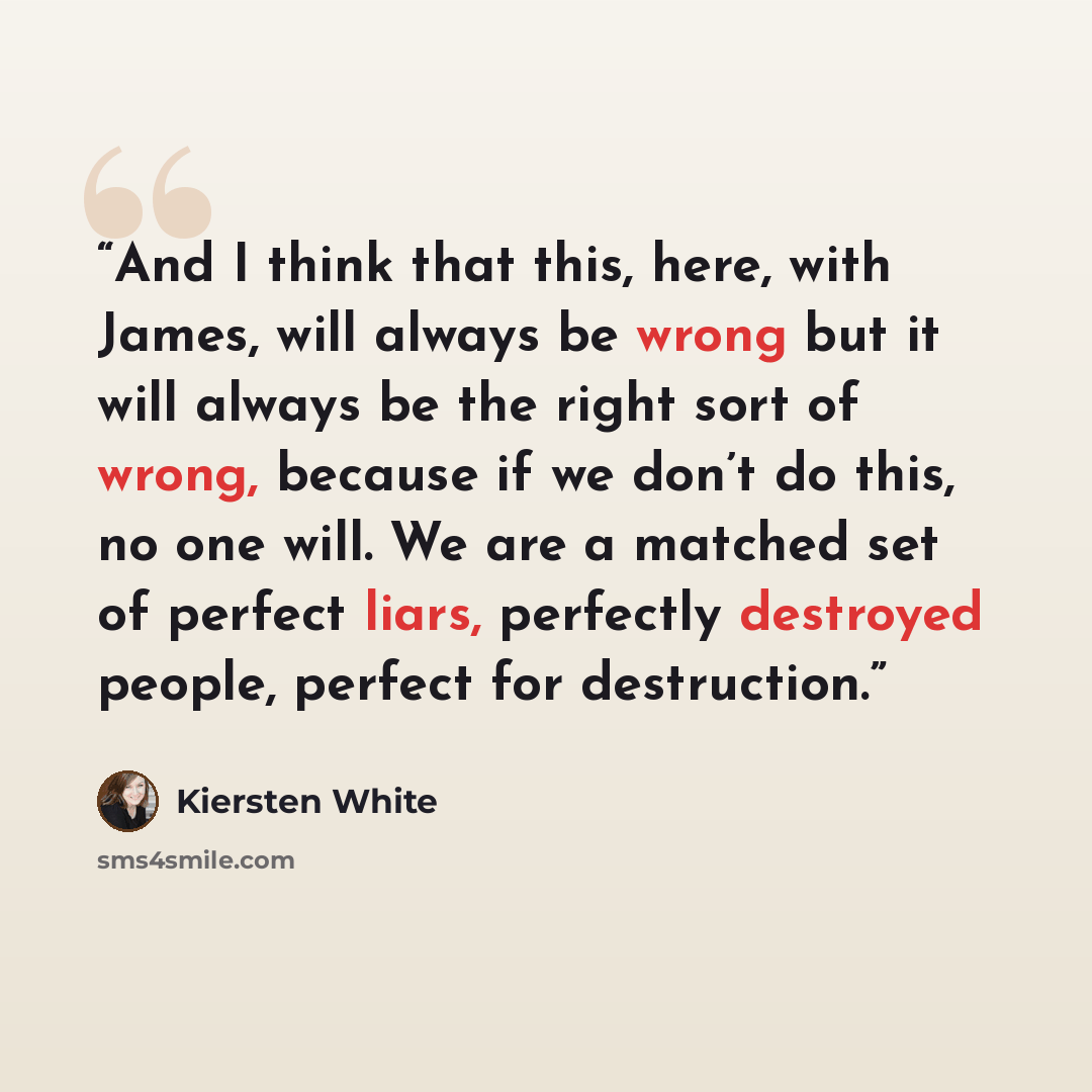 “And I think that this, here, with James, will always be wrong but it will always be the right sort of wrong, because if we don’t do this, no one will. We are a matched set of perfect liars, perfectly destroyed people, perfect for destruction.” quote by Kiersten White