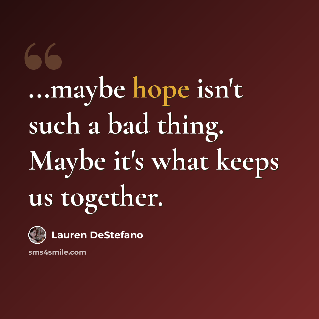 “...maybe hope isn't such a bad thing. Maybe it's what keeps us together.” quote by Lauren DeStefano