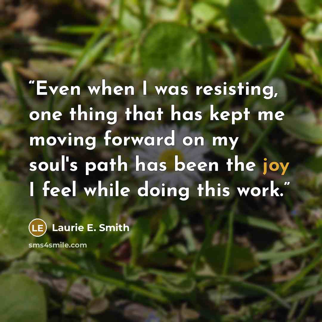 “Even when I was resisting, one thing that has kept me moving forward on my soul's path has been the joy I feel while doing this work.” quote by Laurie E. Smith