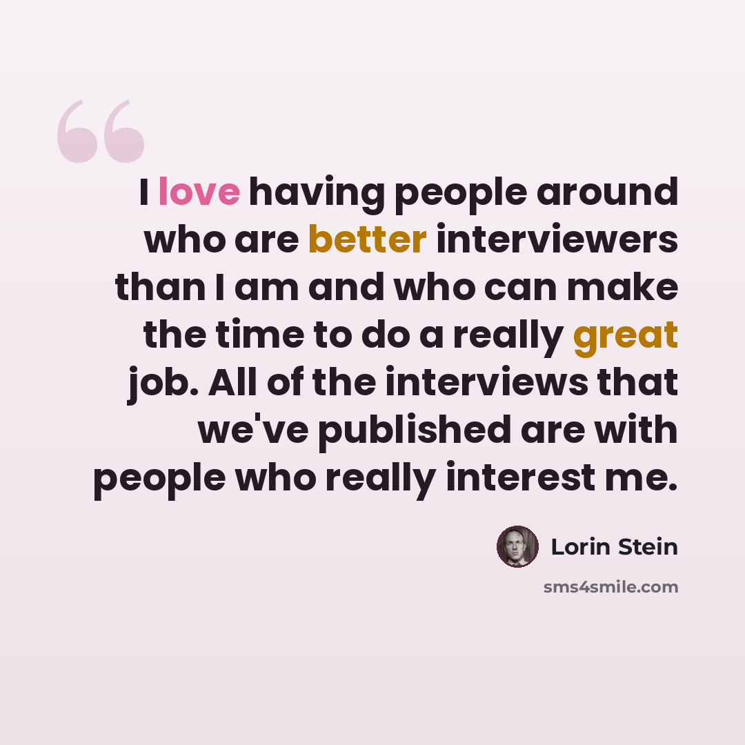 “I love having people around who are better interviewers than I am and who can make the time to do a really great job. All of the interviews that we've published are with people who really interest me.” quote by Lorin Stein