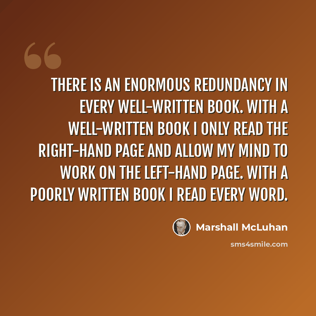 “There is an enormous redundancy in every well-written book. With a well-written book I only read the right-hand page and allow my mind to work on the left-hand page. With a poorly written book I read every word.” quote by Marshall McLuhan