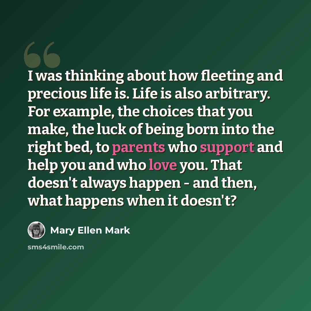 “I was thinking about how fleeting and precious life is. Life is also arbitrary. For example, the choices that you make, the luck of being born into the right bed, to parents who support and help you and who love you. That doesn't always happen - and then, what happens when it doesn't?” quote by Mary Ellen Mark