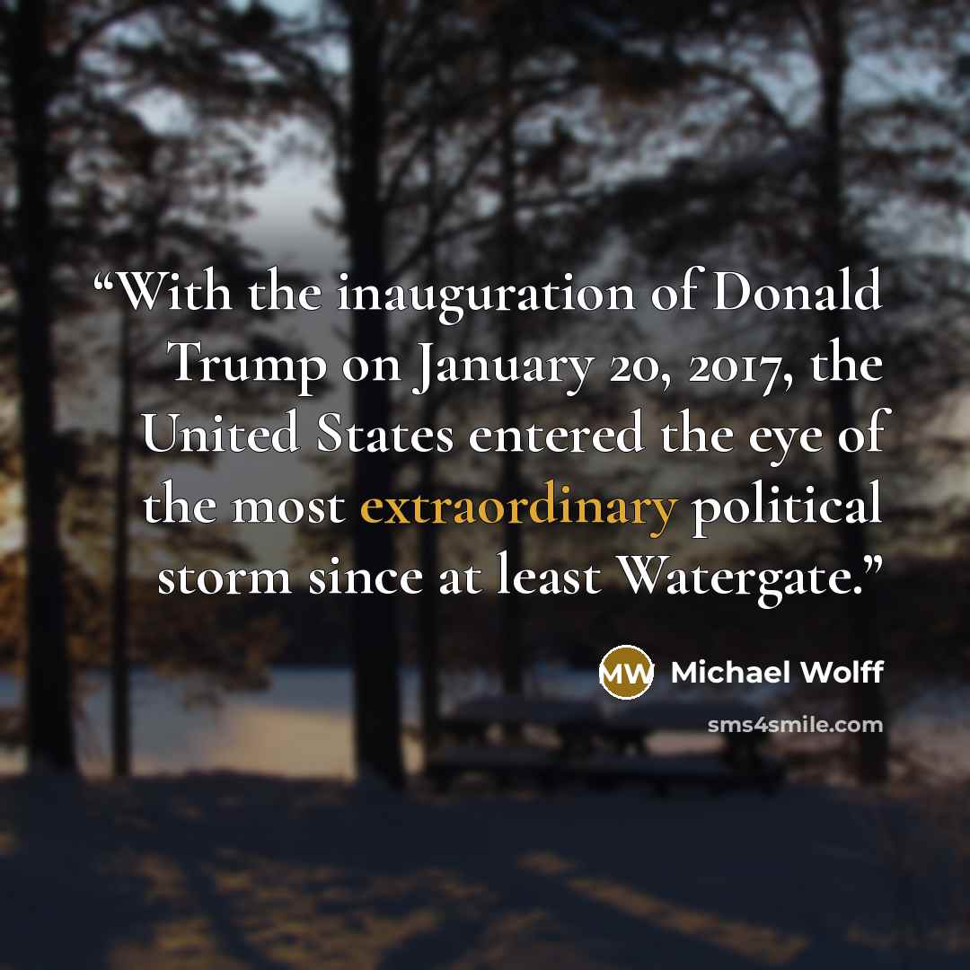 “With the inauguration of Donald Trump on January 20, 2017, the United States entered the eye of the most extraordinary political storm since at least Watergate.” quote by Michael Wolff