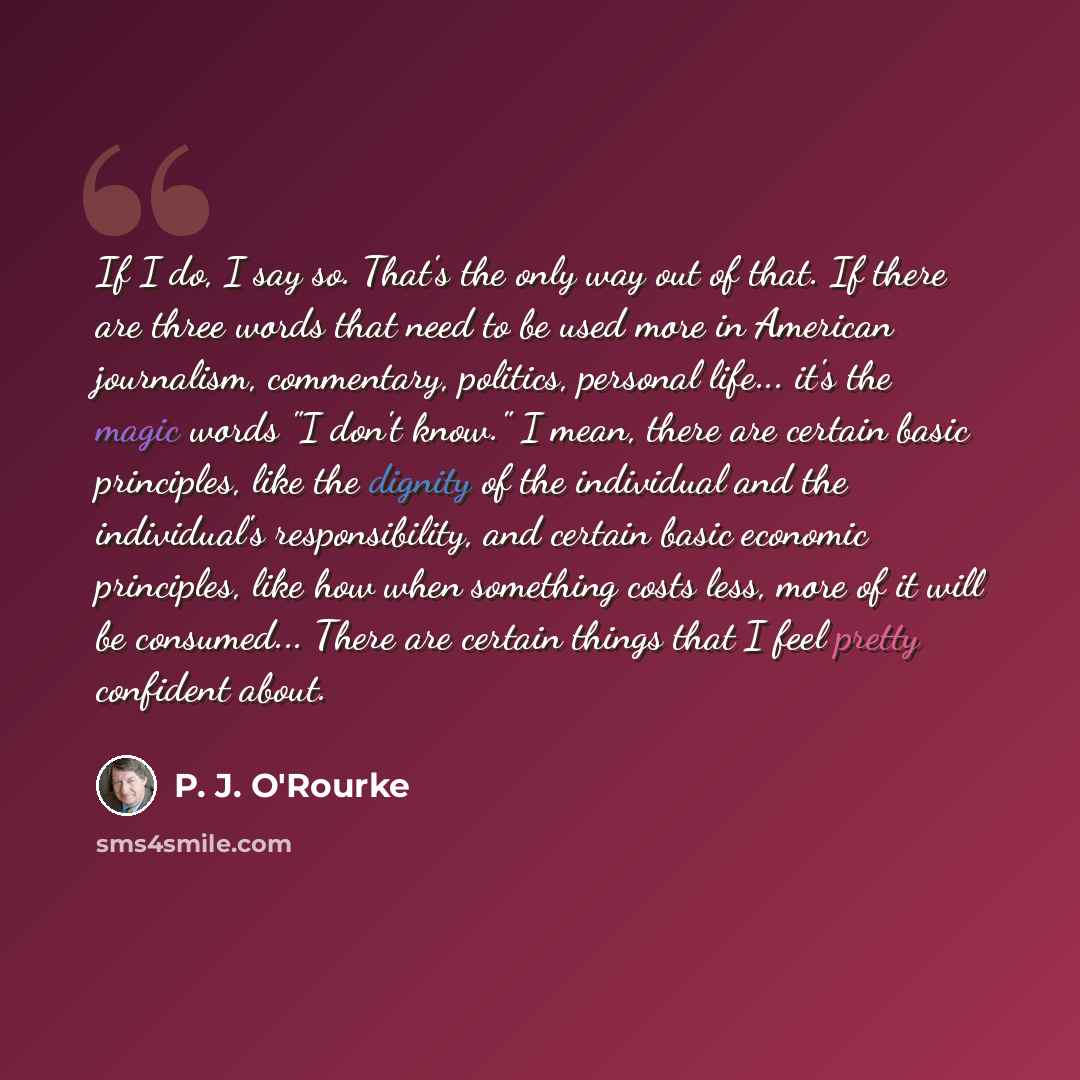 “If I do, I say so. That's the only way out of that. If there are three words that need to be used more in American journalism, commentary, politics, personal life... it's the magic words "I don't know." I mean, there are certain basic principles, like the dignity of the individual and the…” quote by P. J. O'Rourke