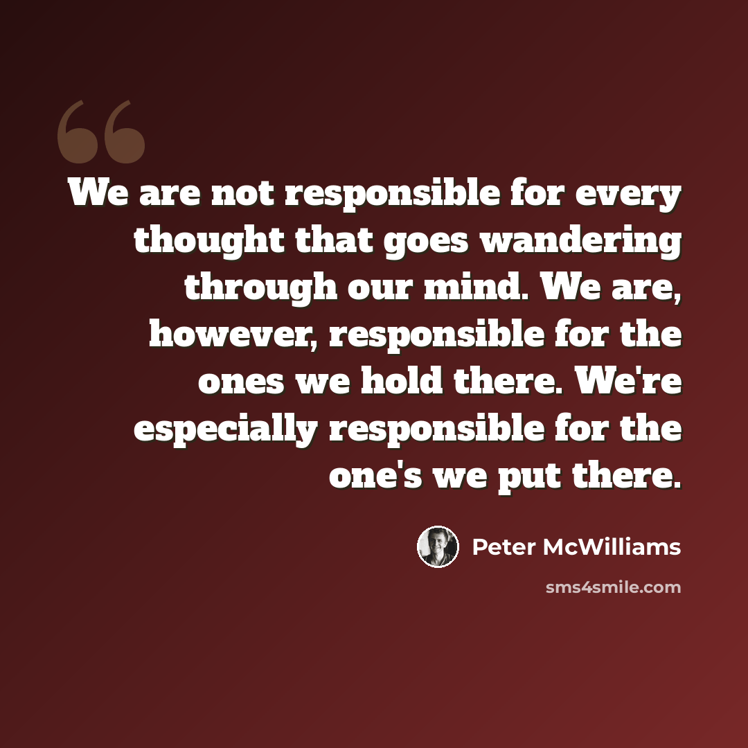 “We are not responsible for every thought that goes wandering through our mind. We are, however, responsible for the ones we hold there. We're especially responsible for the one's we put there.” quote by Peter McWilliams