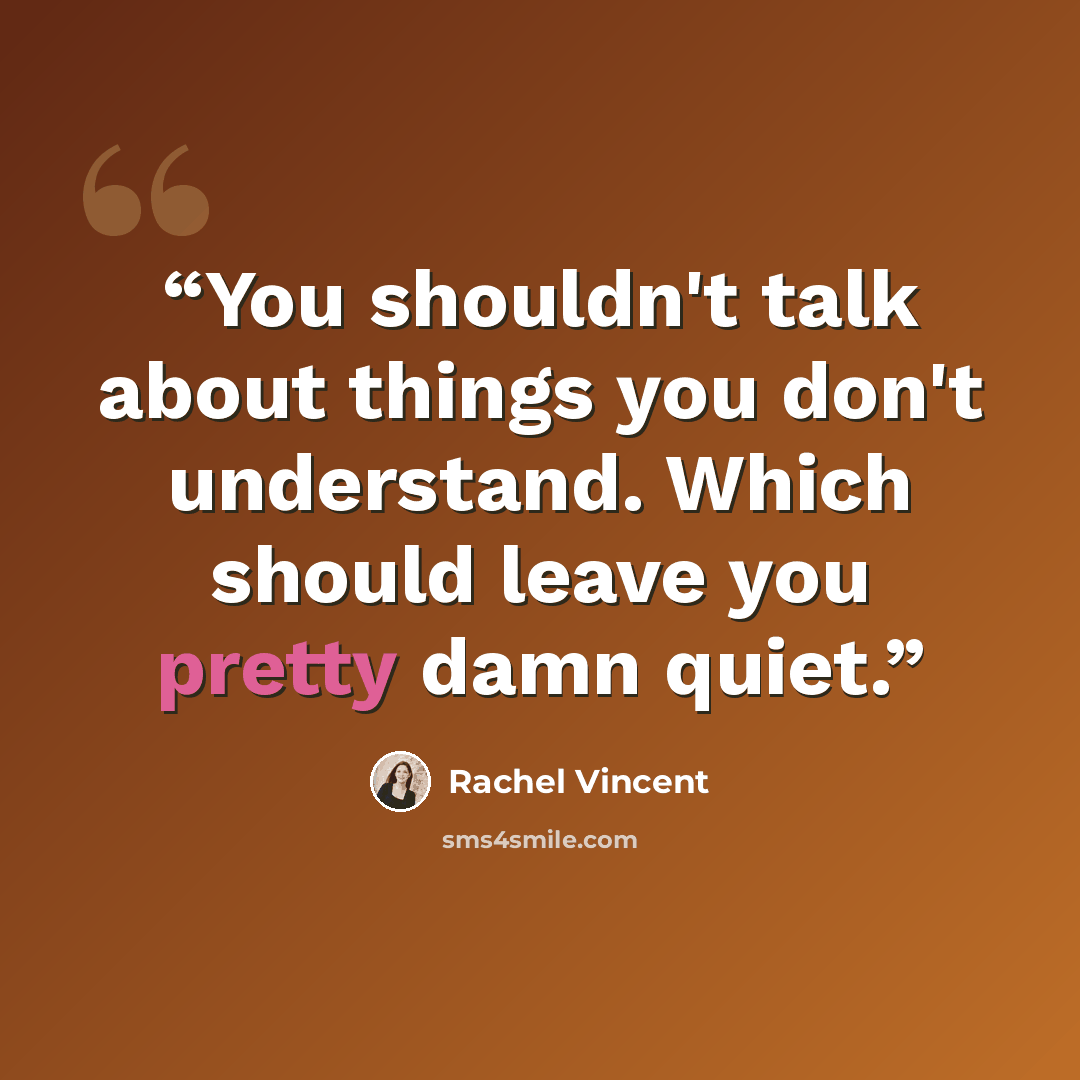“You shouldn't talk about things you don't understand. Which should leave you pretty damn quiet.” quote by Rachel Vincent