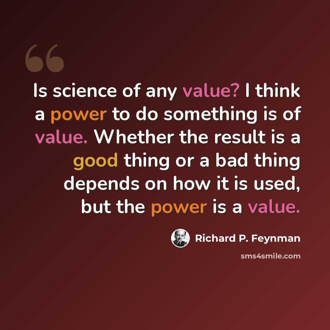 “Is science of any value? I think a power to do something is of value. Whether the result is a good thing or a bad thing depends on how it is used, but the power is a value.” quote by Richard P. Feynman