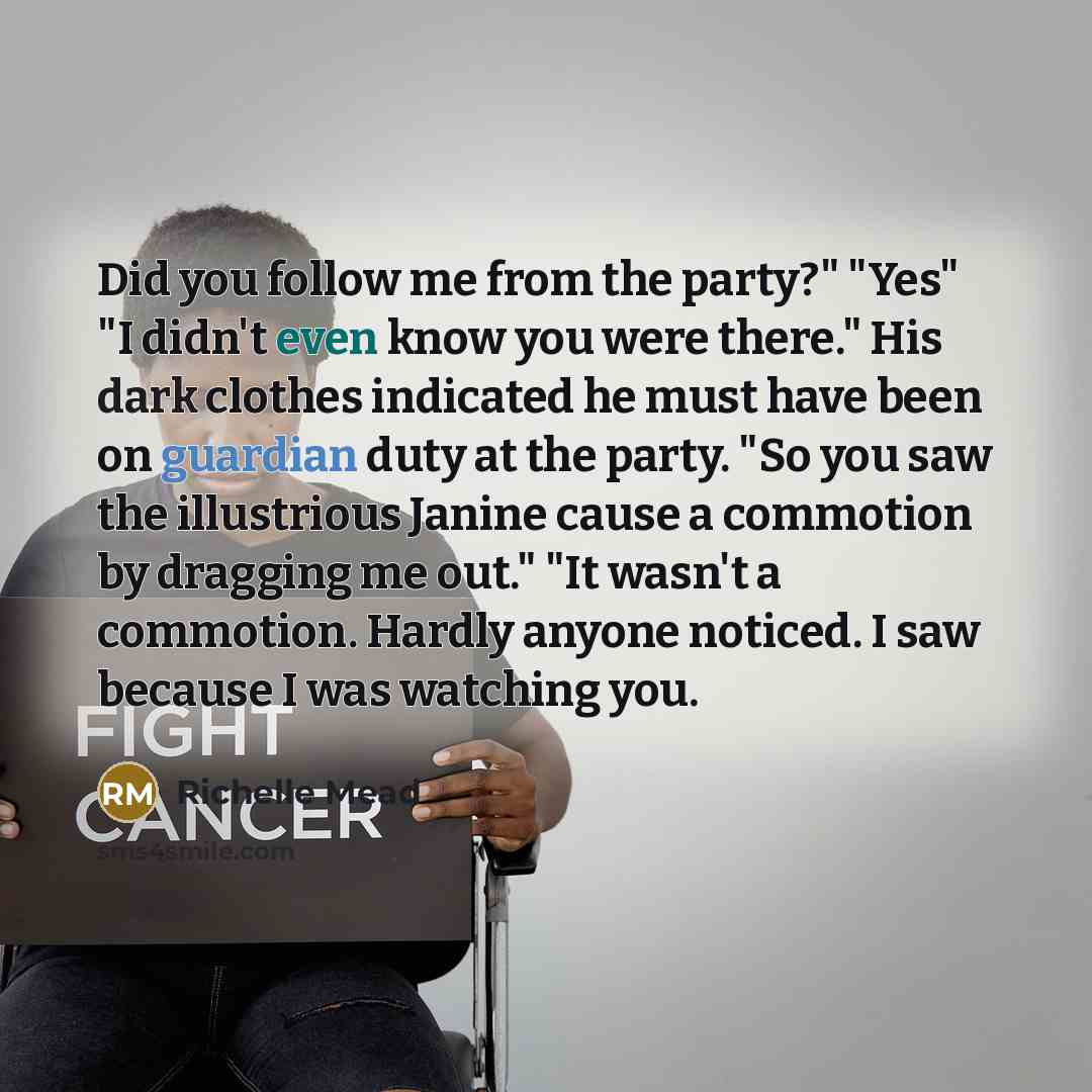 “Did you follow me from the party?" "Yes" "I didn't even know you were there." His dark clothes indicated he must have been on guardian duty at the party. "So you saw the illustrious Janine cause a commotion by dragging me out." "It wasn't a commotion. Hardly anyone noticed. I saw because I was…” quote by Richelle Mead