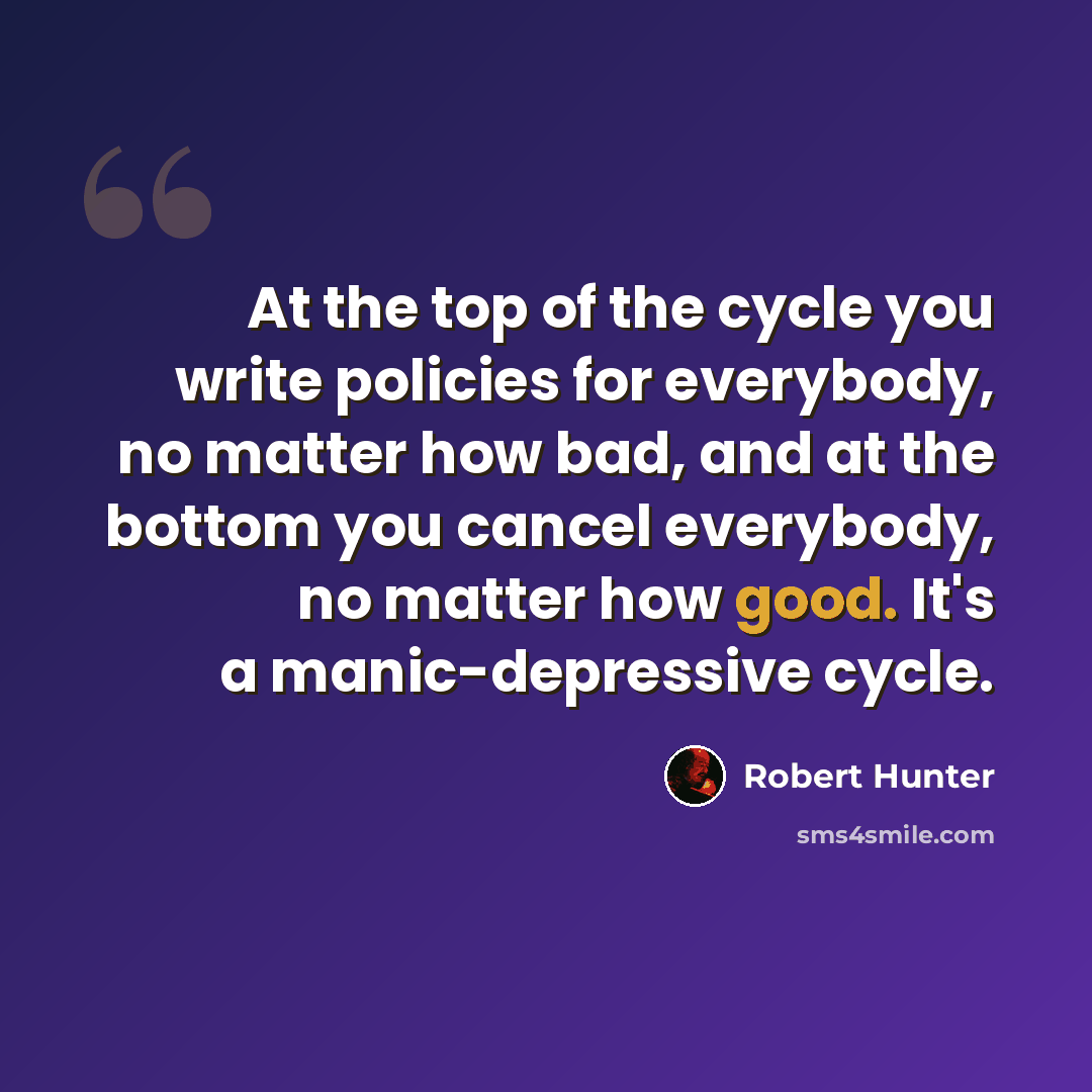 “At the top of the cycle you write policies for everybody, no matter how bad, and at the bottom you cancel everybody, no matter how good. It's a manic-depressive cycle.” quote by Robert Hunter
