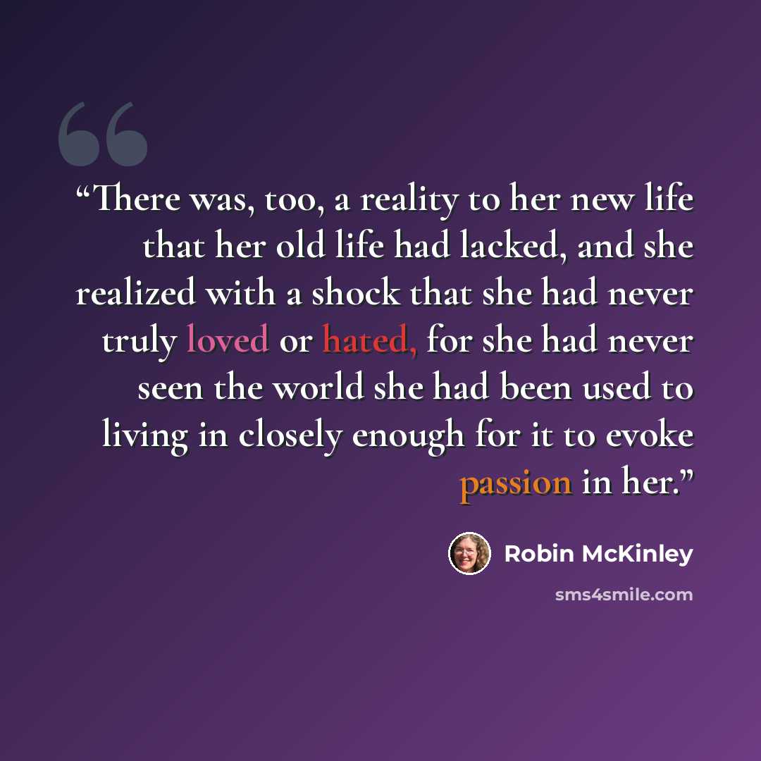 “There was, too, a reality to her new life that her old life had lacked, and she realized with a shock that she had never truly loved or hated, for she had never seen the world she had been used to living in closely enough for it to evoke passion in her.” quote by Robin McKinley