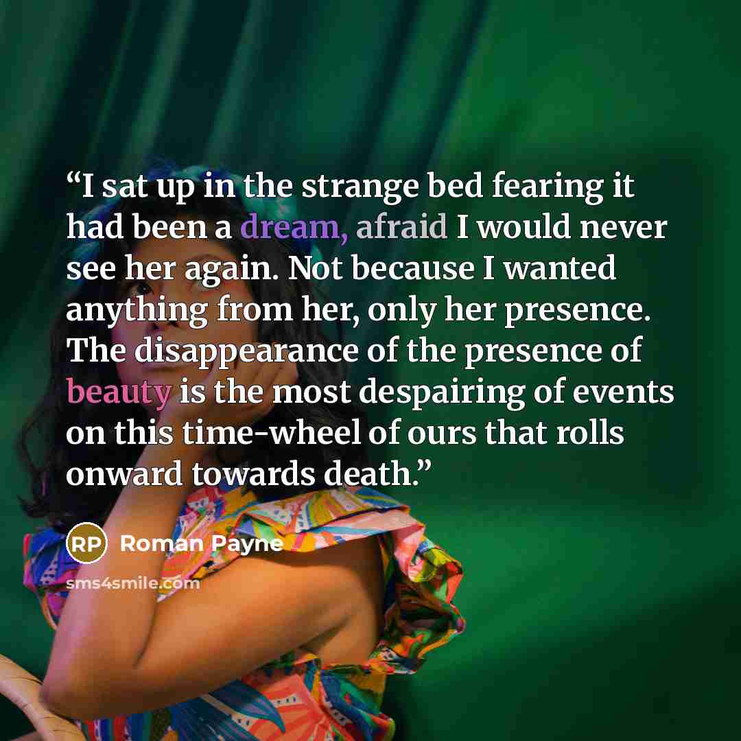 “I sat up in the strange bed fearing it had been a dream, afraid I would never see her again. Not because I wanted anything from her, only her presence. The disappearance of the presence of beauty is the most despairing of events on this time-wheel of ours that rolls onward towards death.” quote by Roman Payne