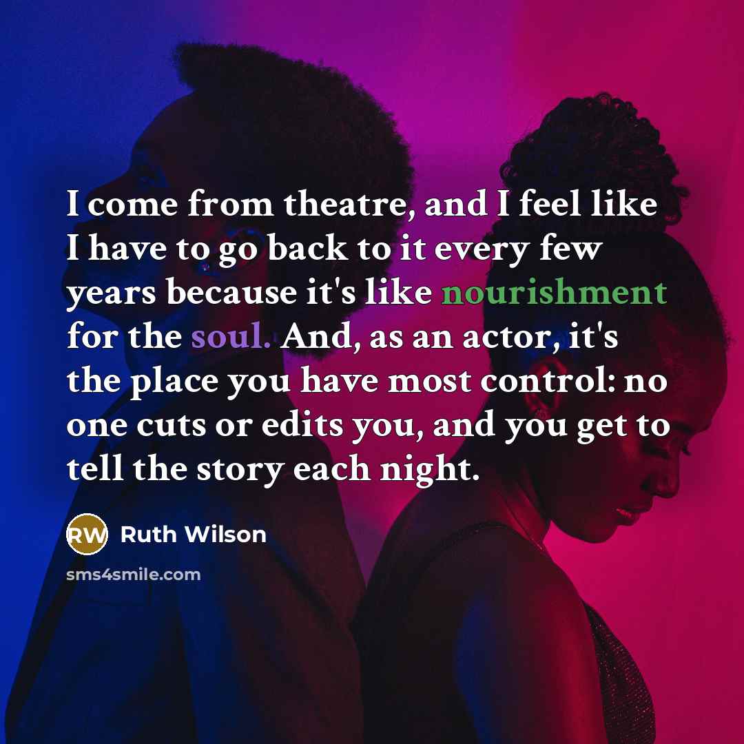 “I come from theatre, and I feel like I have to go back to it every few years because it's like nourishment for the soul. And, as an actor, it's the place you have most control: no one cuts or edits you, and you get to tell the story each night.” quote by Ruth Wilson