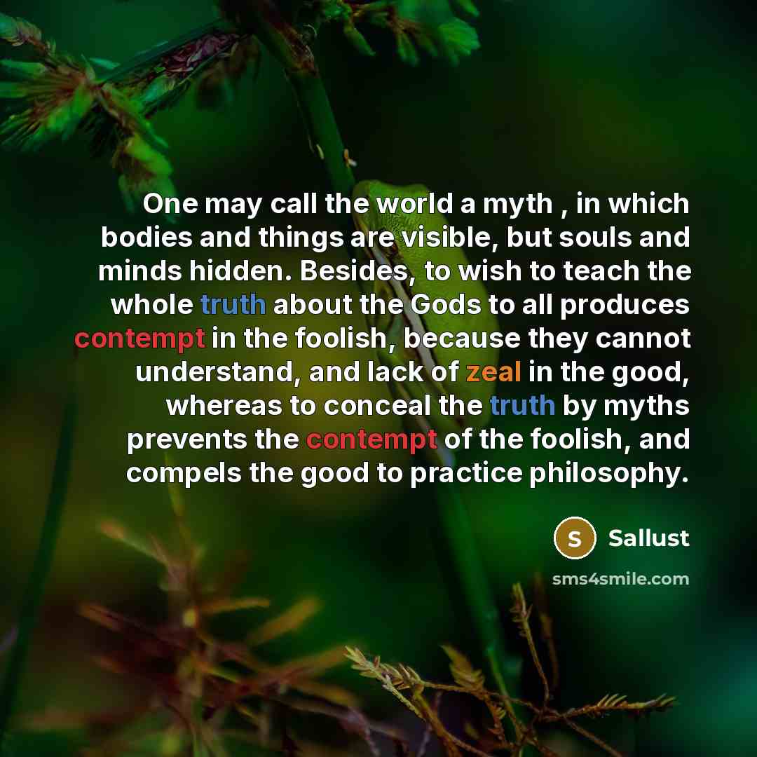 “One may call the world a myth , in which bodies and things are visible, but souls and minds hidden. Besides, to wish to teach the whole truth about the Gods to all produces contempt in the foolish, because they cannot understand, and lack of zeal in the good, whereas to conceal the truth by myths…” quote by Sallust