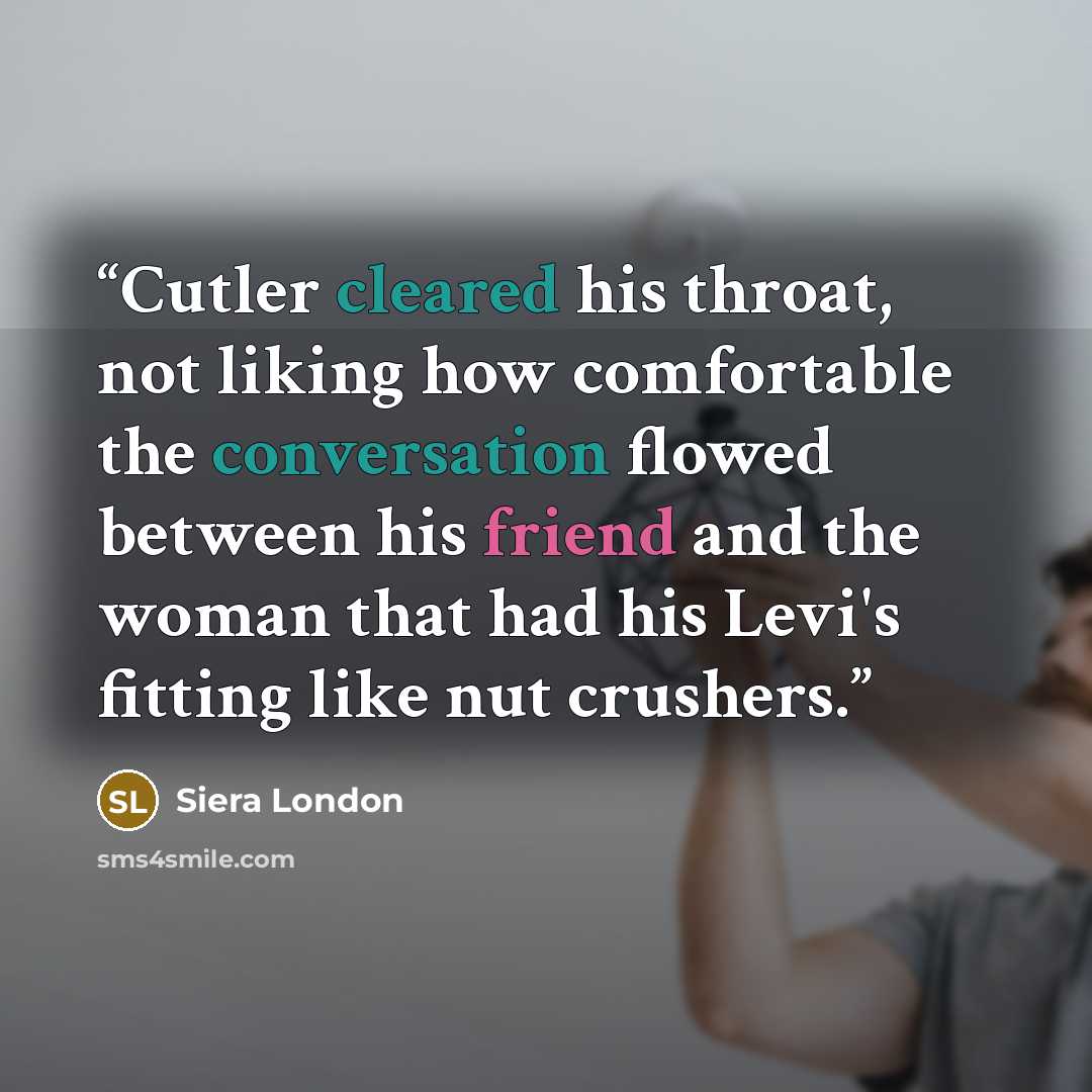 “Cutler cleared his throat, not liking how comfortable the conversation flowed between his friend and the woman that had his Levi's fitting like nut crushers.” quote by Siera London