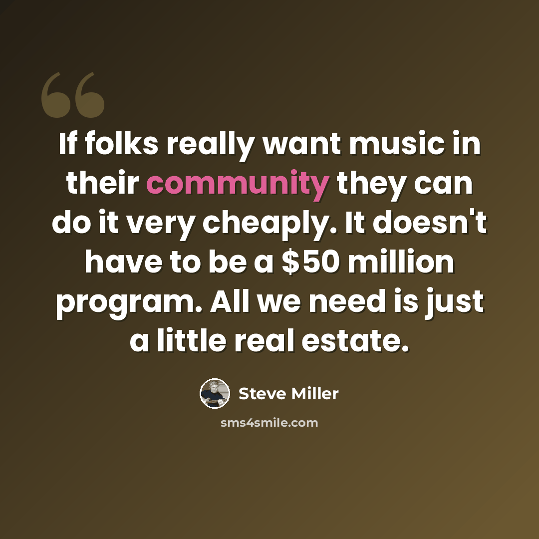 “If folks really want music in their community they can do it very cheaply. It doesn't have to be a $50 million program. All we need is just a little real estate.” quote by Steve Miller