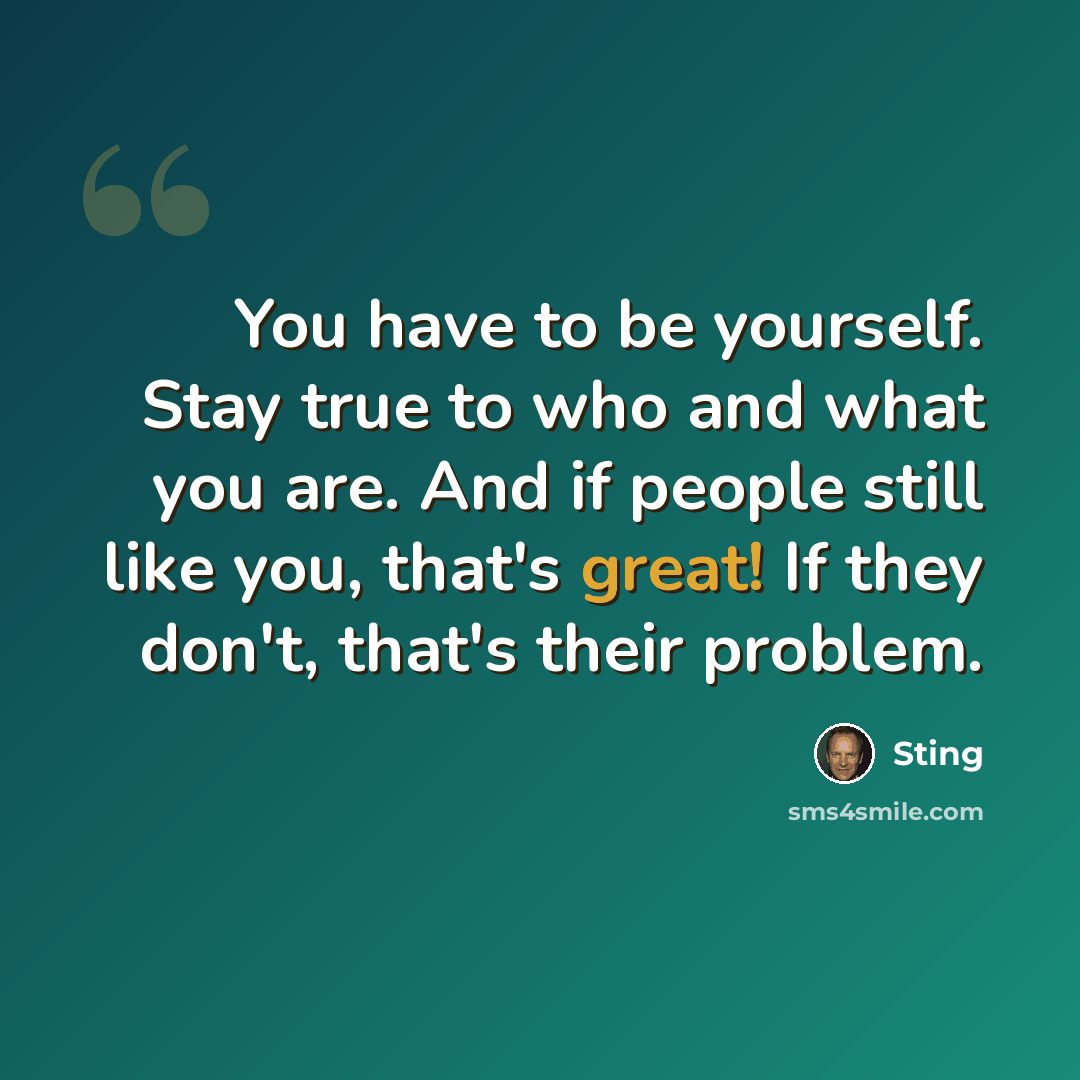 “You have to be yourself. Stay true to who and what you are. And if people still like you, that's great! If they don't, that's their problem.” quote by Sting