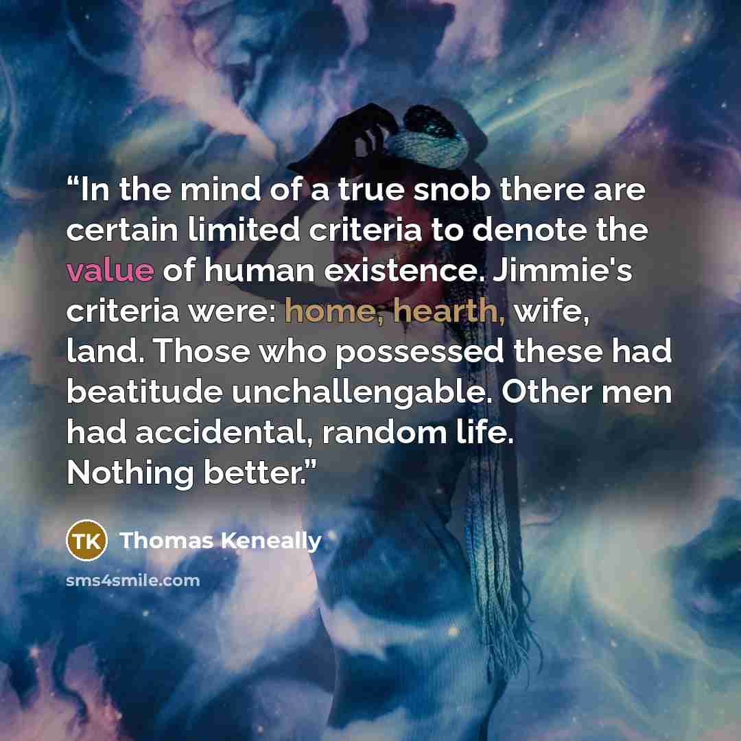 “In the mind of a true snob there are certain limited criteria to denote the value of human existence. Jimmie's criteria were: home, hearth, wife, land. Those who possessed these had beatitude unchallengable. Other men had accidental, random life. Nothing better.” quote by Thomas Keneally