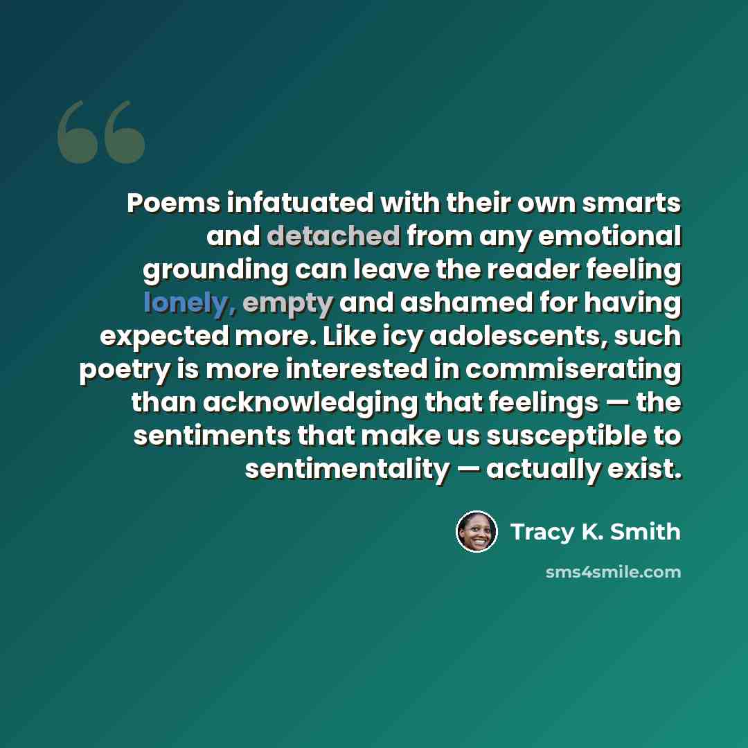 “Poems infatuated with their own smarts and detached from any emotional grounding can leave the reader feeling lonely, empty and ashamed for having expected more. Like icy adolescents, such poetry is more interested in commiserating than acknowledging that feelings — the sentiments that make us…” quote by Tracy K. Smith