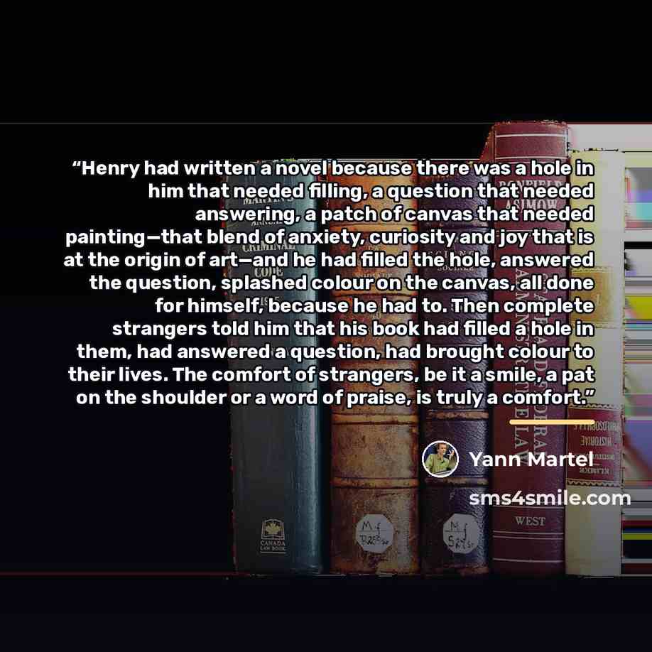 “Henry had written a novel because there was a hole in him that needed filling, a question that needed answering, a patch of canvas that needed painting—that blend of anxiety, curiosity and joy that is at the origin of art—and he had filled the hole, answered the question, splashed colour on the…” quote by Yann Martel