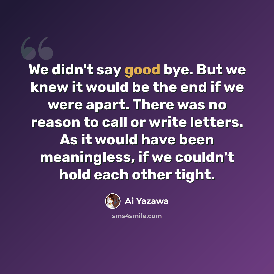 “We didn't say good bye. But we knew it would be the end if we were apart. There was no reason to call or write letters. As it would have been meaningless, if we couldn't hold each other tight.” quote by Ai Yazawa