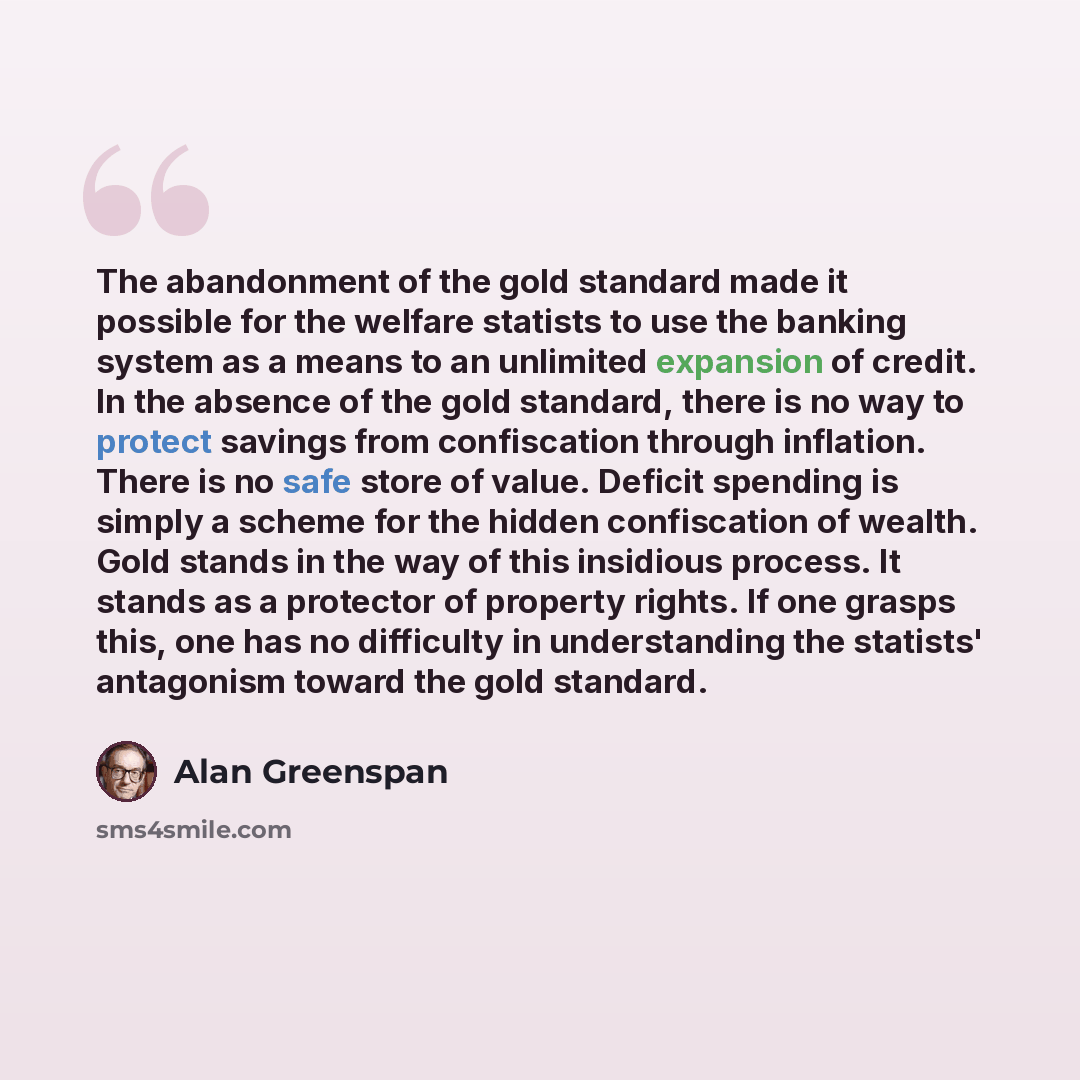 “The abandonment of the gold standard made it possible for the welfare statists to use the banking system as a means to an unlimited expansion of credit. In the absence of the gold standard, there is no way to protect savings from confiscation through inflation. There is no safe store of value…” quote by Alan Greenspan