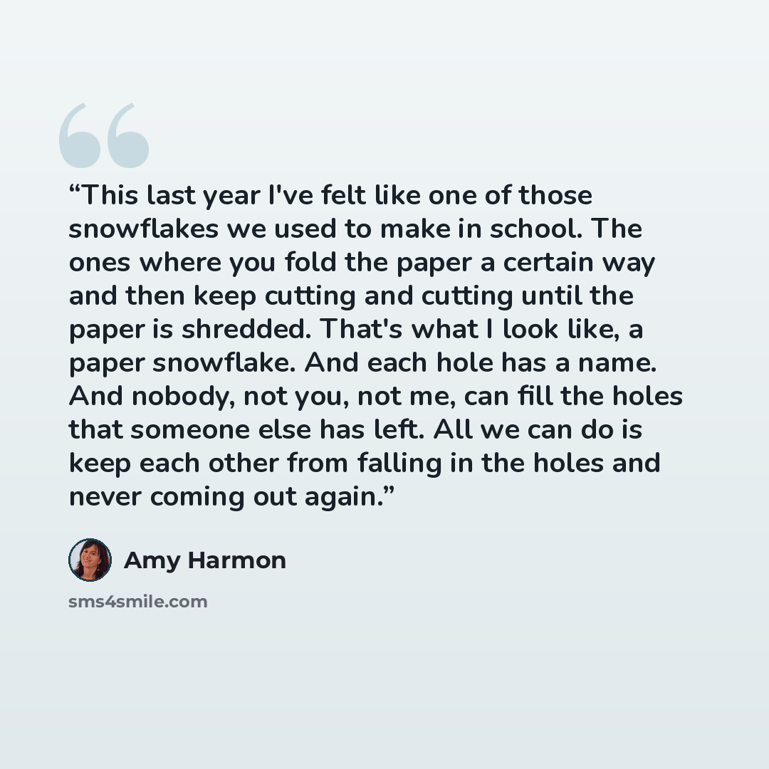 “This last year I've felt like one of those snowflakes we used to make in school. The ones where you fold the paper a certain way and then keep cutting and cutting until the paper is shredded. That's what I look like, a paper snowflake. And each hole has a name. And nobody, not you, not me, can…” quote by Amy Harmon
