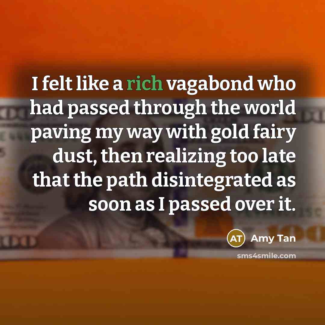 “I felt like a rich vagabond who had passed through the world paving my way with gold fairy dust, then realizing too late that the path disintegrated as soon as I passed over it.” quote by Amy Tan