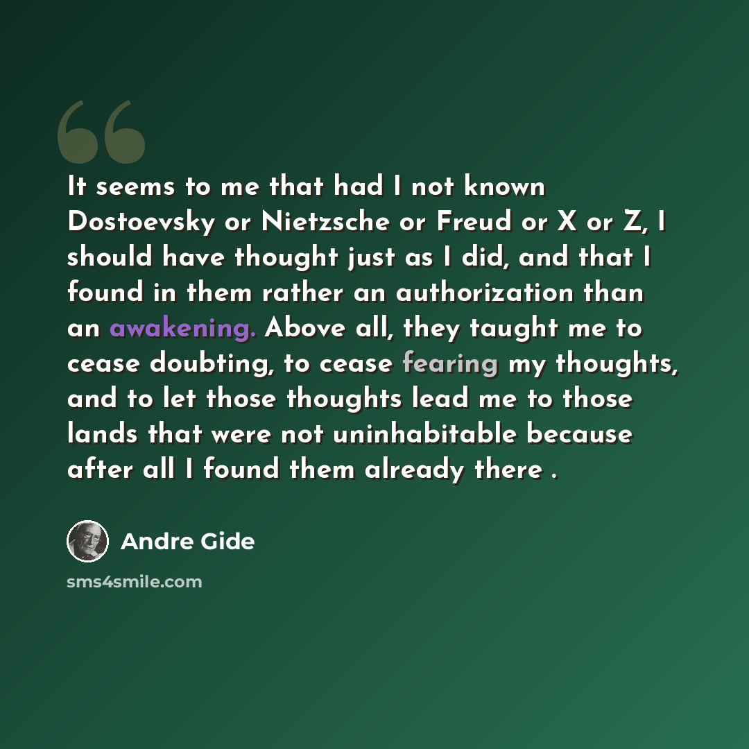“It seems to me that had I not known Dostoevsky or Nietzsche or Freud or X or Z, I should have thought just as I did, and that I found in them rather an authorization than an awakening. Above all, they taught me to cease doubting, to cease fearing my thoughts, and to let those thoughts lead me to…” quote by Andre Gide