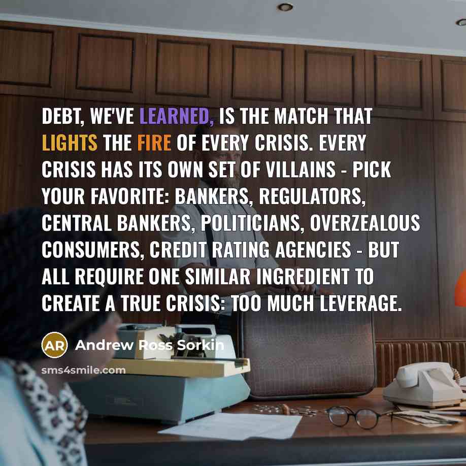 “Debt, we've learned, is the match that lights the fire of every crisis. Every crisis has its own set of villains - pick your favorite: bankers, regulators, central bankers, politicians, overzealous consumers, credit rating agencies - but all require one similar ingredient to create a true crisis…” quote by Andrew Ross Sorkin