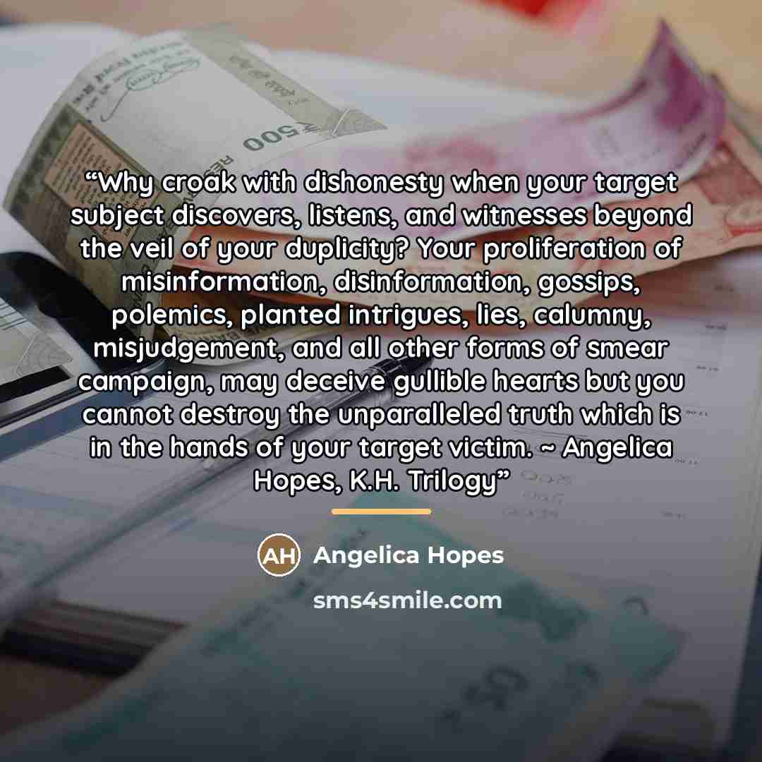 “Why croak with dishonesty when your target subject discovers, listens, and witnesses beyond the veil of your duplicity? Your proliferation of misinformation, disinformation, gossips, polemics, planted intrigues, lies, calumny, misjudgement, and all other forms of smear campaign, may deceive…” quote by Angelica Hopes