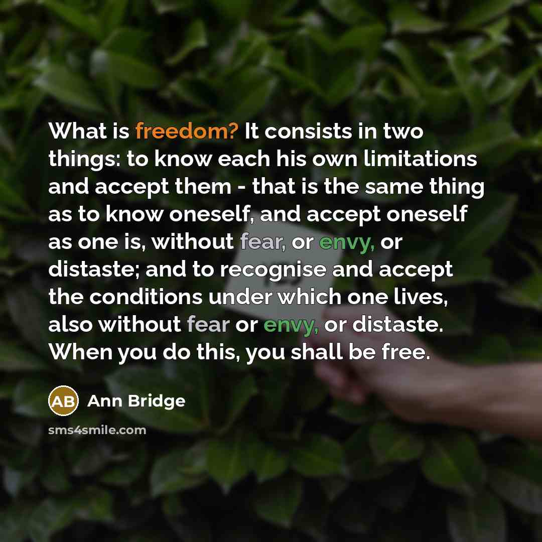 “What is freedom? It consists in two things: to know each his own limitations and accept them - that is the same thing as to know oneself, and accept oneself as one is, without fear, or envy, or distaste; and to recognise and accept the conditions under which one lives, also without fear or envy…” quote by Ann Bridge