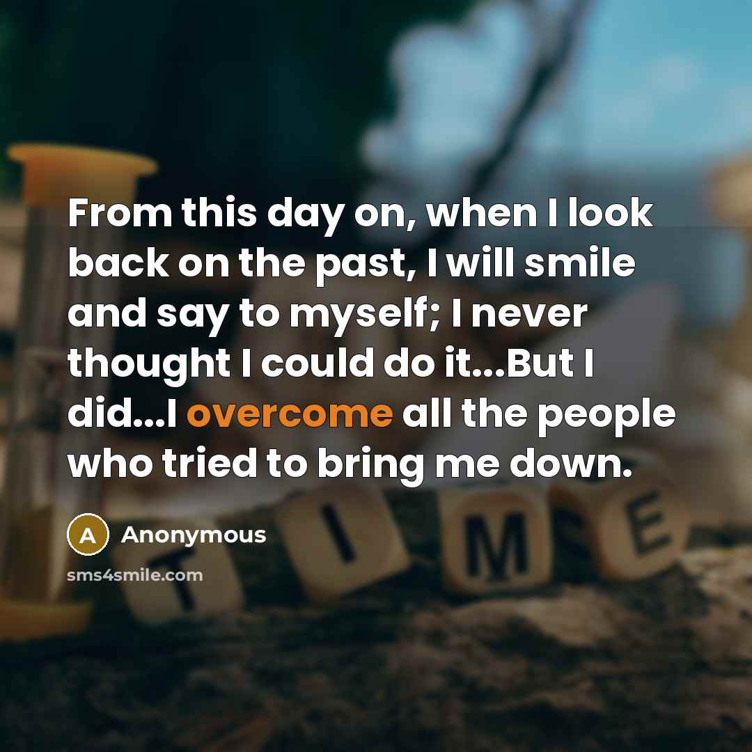 “From this day on, when I look back on the past, I will smile and say to myself; I never thought I could do it...But I did...I overcome all the people who tried to bring me down.” quote by Anonymous