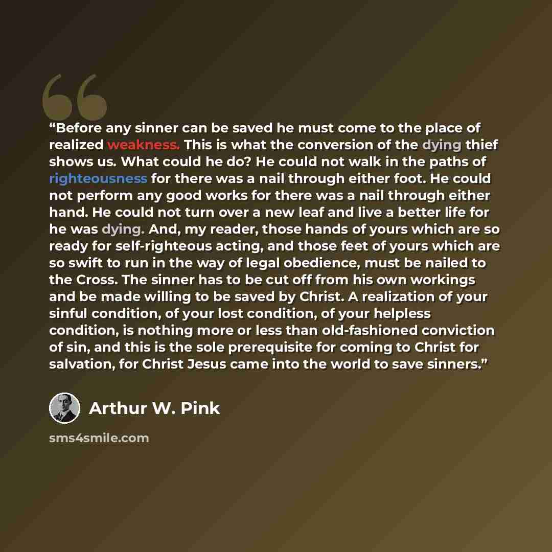 “Before any sinner can be saved he must come to the place of realized weakness. This is what the conversion of the dying thief shows us. What could he do? He could not walk in the paths of righteousness for there was a nail through either foot. He could not perform any good works for there was a…” quote by Arthur W. Pink