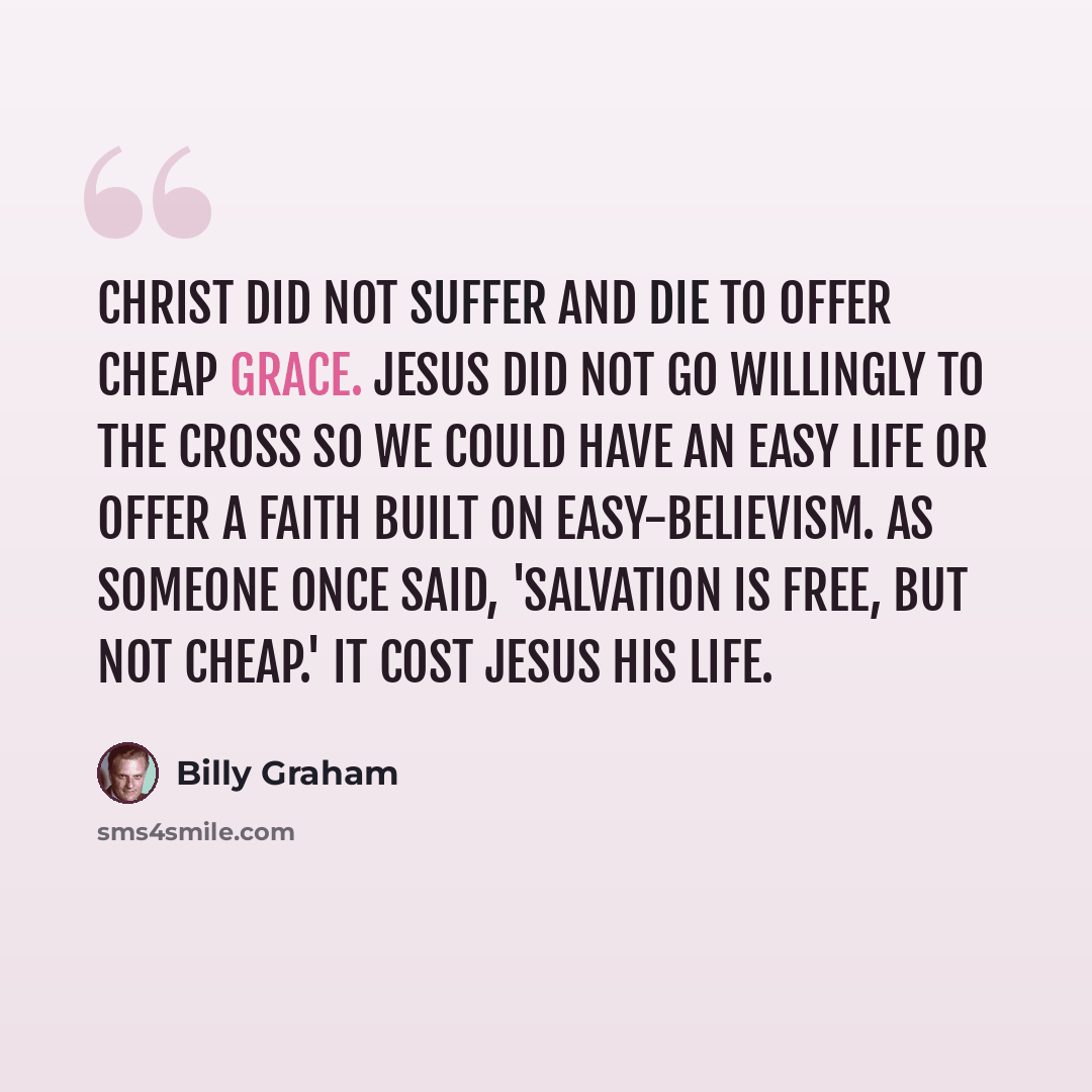 “Christ did not suffer and die to offer cheap grace. Jesus did not go willingly to the cross so we could have an easy life or offer a faith built on easy-believism. As someone once said, 'Salvation is free, but not cheap.' It cost Jesus His life.” quote by Billy Graham