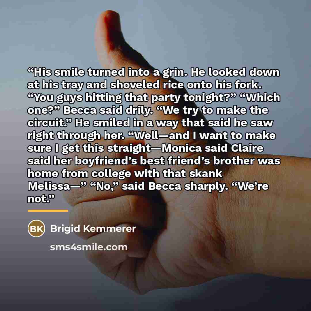 “His smile turned into a grin. He looked down at his tray and shoveled rice onto his fork. “You guys hitting that party tonight?” “Which one?” Becca said drily. “We try to make the circuit.” He smiled in a way that said he saw right through her. “Well—and I want to make sure I get this…” quote by Brigid Kemmerer