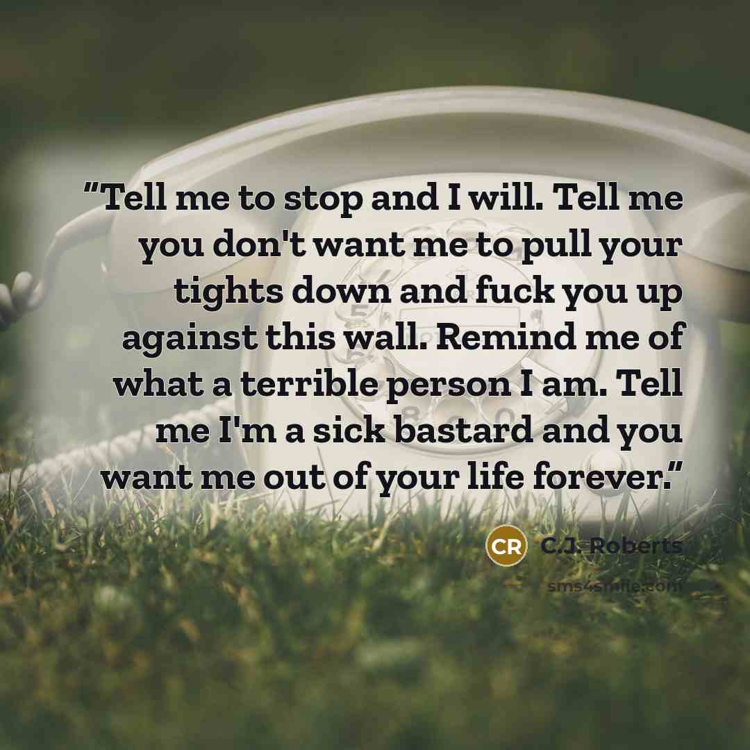 “Tell me to stop and I will. Tell me you don't want me to pull your tights down and fuck you up against this wall. Remind me of what a terrible person I am. Tell me I'm a sick bastard and you want me out of your life forever.” quote by C.J. Roberts
